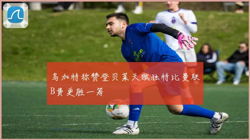 乌加特称赞登贝莱天赋独特比曼联B费更胜一筹