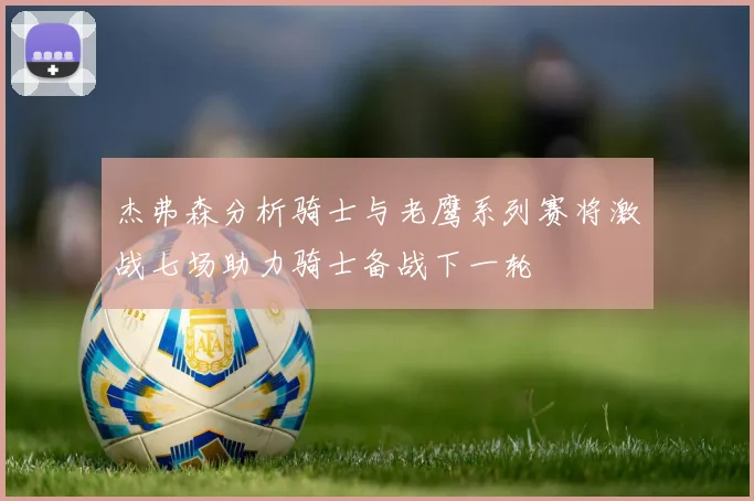 杰弗森分析骑士与老鹰系列赛将激战七场助力骑士备战下一轮