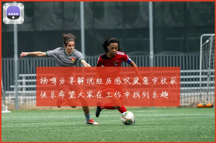 杨鸣分享解说经历感叹疲惫中收获快乐希望大家在工作中找到乐趣
