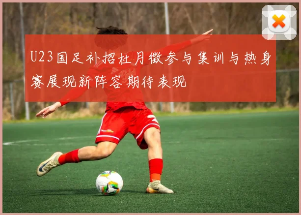 U23国足补招杜月徵参与集训与热身赛展现新阵容期待表现