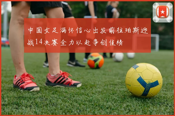 中国女足满怀信心出发前往珀斯迎战14决赛全力以赴争创佳绩