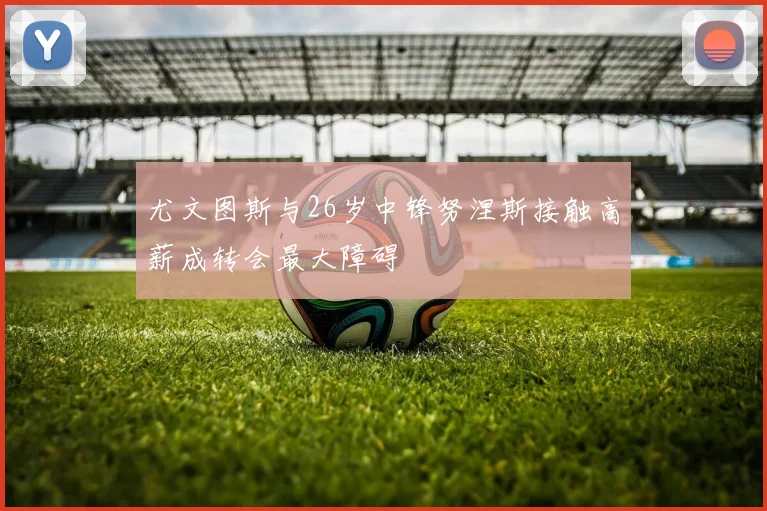 尤文图斯与26岁中锋努涅斯接触高薪成转会最大障碍