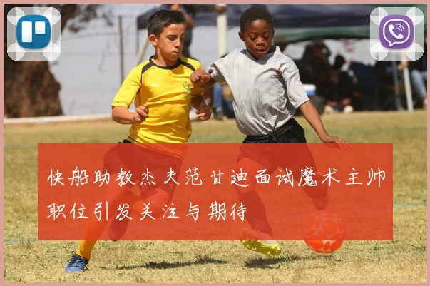 快船助教杰夫范甘迪面试魔术主帅职位引发关注与期待