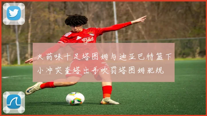 火药味十足塔图姆与迪亚巴特篮下小冲突奎塔出手吹罚塔图姆犯规