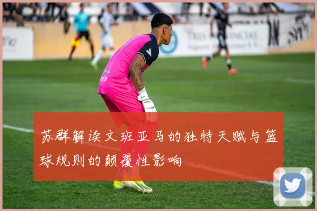 苏群解读文班亚马的独特天赋与篮球规则的颠覆性影响