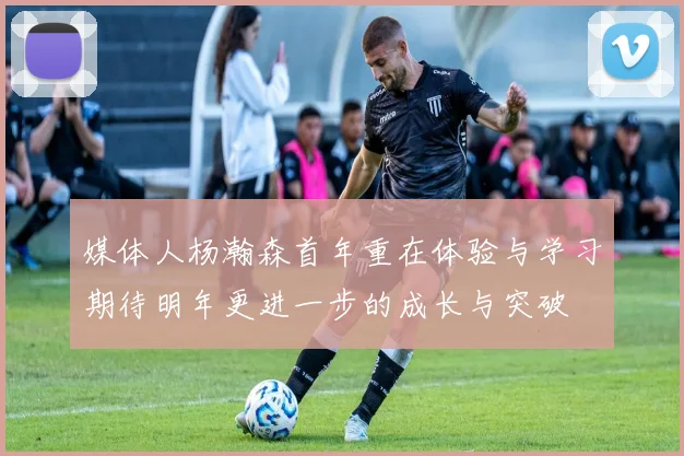 媒体人杨瀚森首年重在体验与学习期待明年更进一步的成长与突破