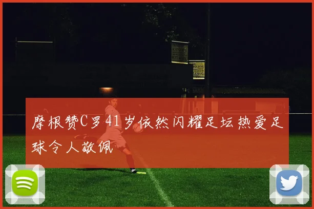 摩根赞C罗41岁依然闪耀足坛热爱足球令人敬佩