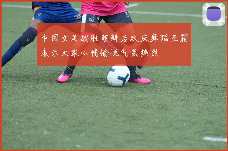 中国女足战胜朝鲜后欢庆舞蹈王霜表示大家心情愉悦气氛热烈