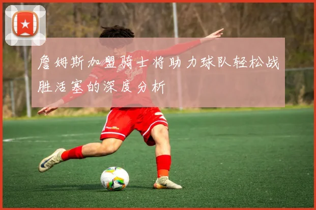 詹姆斯加盟骑士将助力球队轻松战胜活塞的深度分析