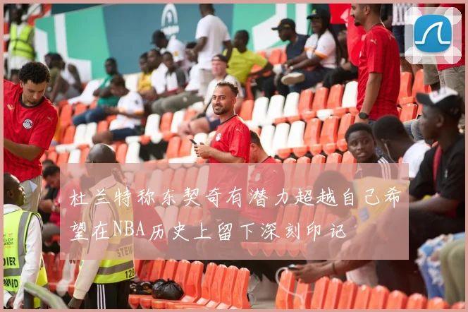 杜兰特称东契奇有潜力超越自己希望在NBA历史上留下深刻印记