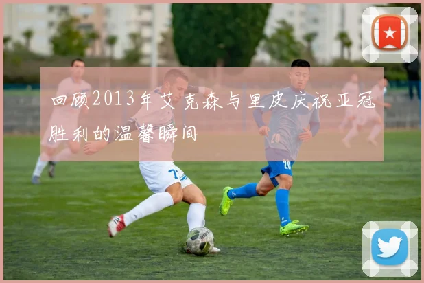 回顾2013年艾克森与里皮庆祝亚冠胜利的温馨瞬间