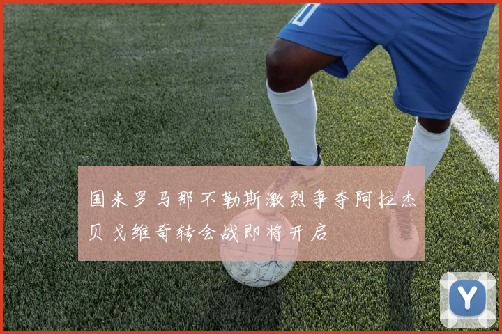 国米罗马那不勒斯激烈争夺阿拉杰贝戈维奇转会战即将开启