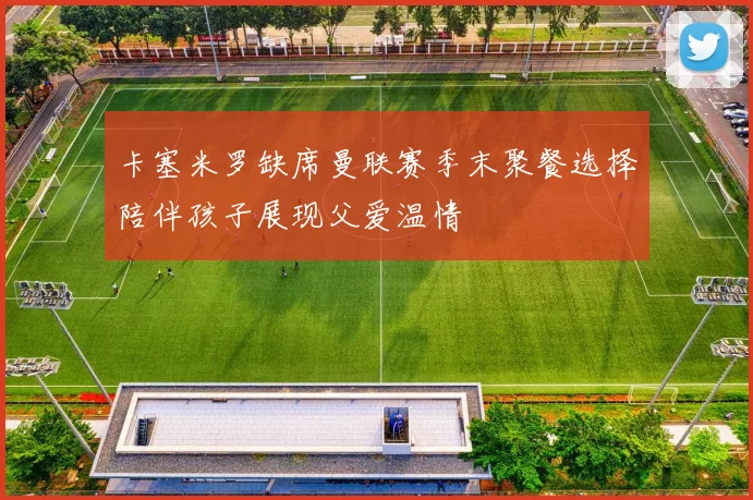 卡塞米罗缺席曼联赛季末聚餐选择陪伴孩子展现父爱温情