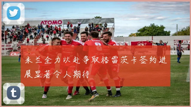 米兰全力以赴争取格雷茨卡签约进展显著令人期待