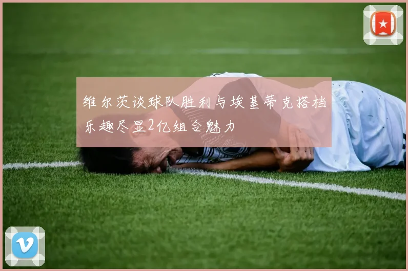 维尔茨谈球队胜利与埃基蒂克搭档乐趣尽显2亿组合魅力