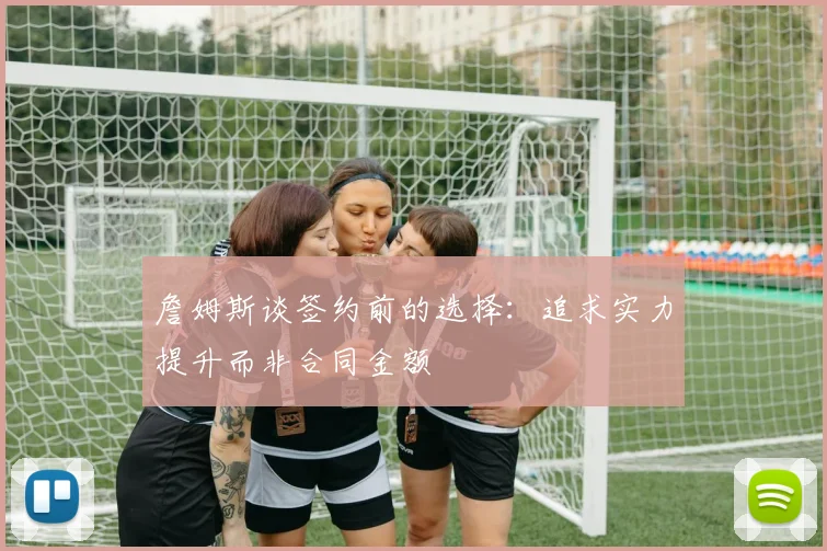 詹姆斯谈签约前的选择：追求实力提升而非合同金额