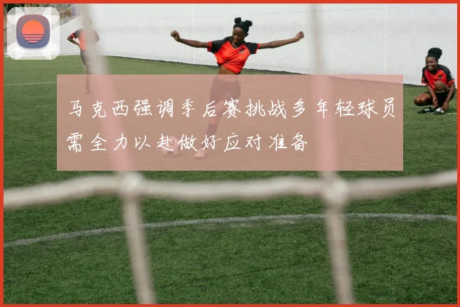 马克西强调季后赛挑战多年轻球员需全力以赴做好应对准备