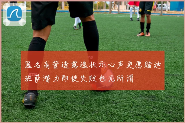 匿名高管透露选状元心声更愿赌迪班萨潜力即使失败也无所谓