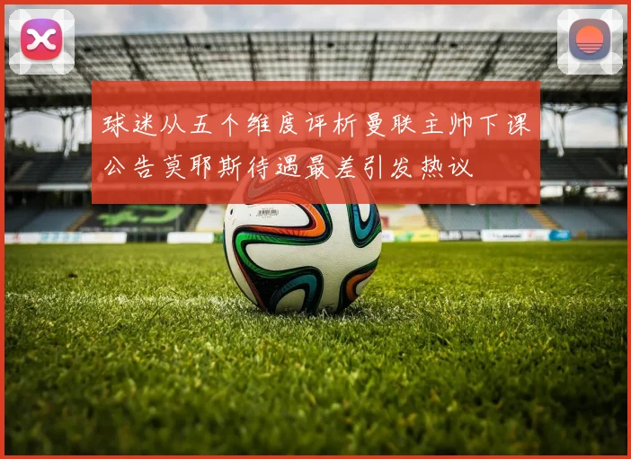 球迷从五个维度评析曼联主帅下课公告莫耶斯待遇最差引发热议
