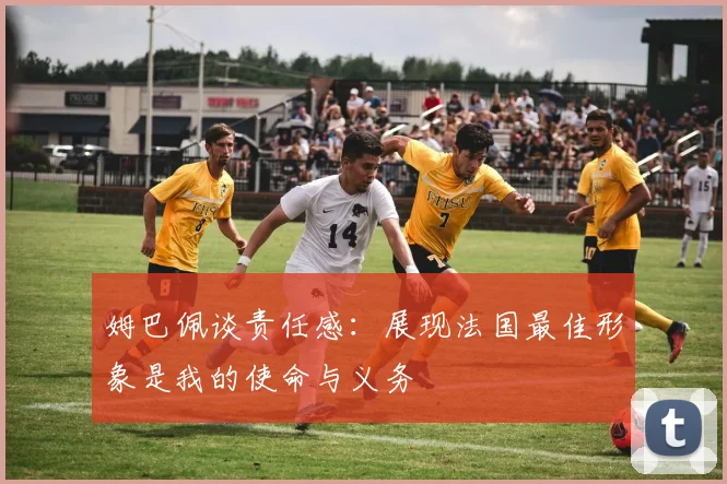 姆巴佩谈责任感：展现法国最佳形象是我的使命与义务