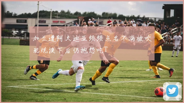 加兰遭阿夫迪亚频频点名不满被吹犯规换下后仍抱怨吃T