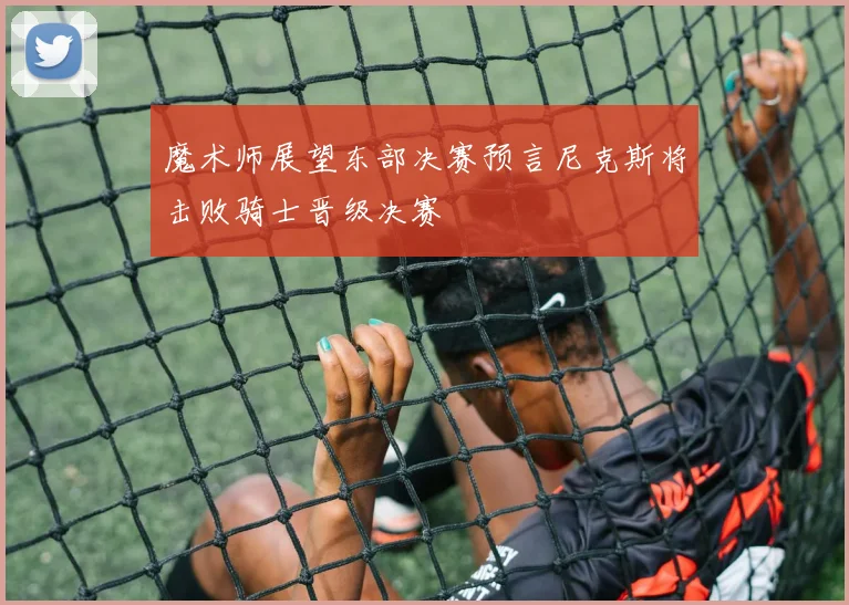 魔术师展望东部决赛预言尼克斯将击败骑士晋级决赛