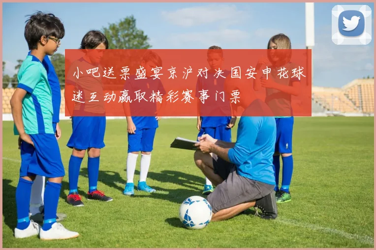 小吧送票盛宴京沪对决国安申花球迷互动赢取精彩赛事门票
