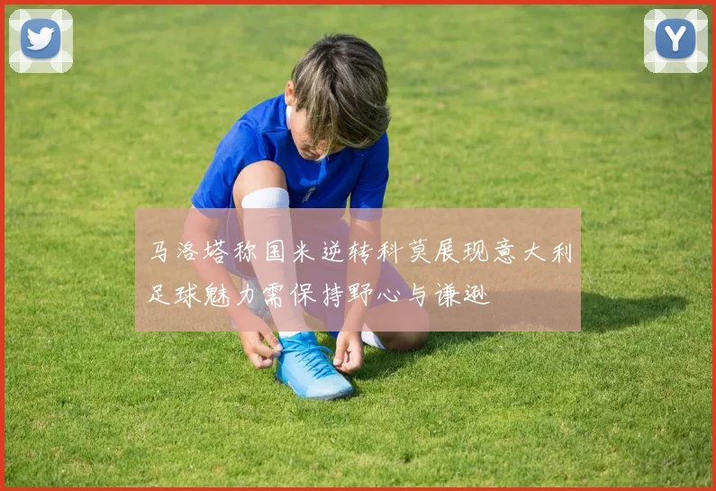马洛塔称国米逆转科莫展现意大利足球魅力需保持野心与谦逊